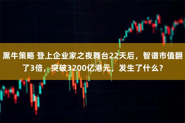 黑牛策略 登上企业家之夜舞台22天后，智谱市值翻了3倍，突破3200亿港元，发生了什么？