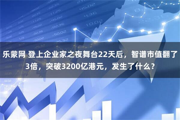 乐蒙网 登上企业家之夜舞台22天后，智谱市值翻了3倍，突破3200亿港元，发生了什么？