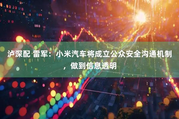 泸深配 雷军：小米汽车将成立公众安全沟通机制，做到信息透明