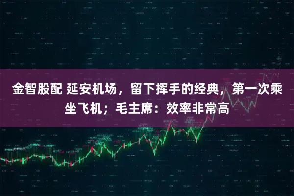 金智股配 延安机场，留下挥手的经典，第一次乘坐飞机；毛主席：效率非常高
