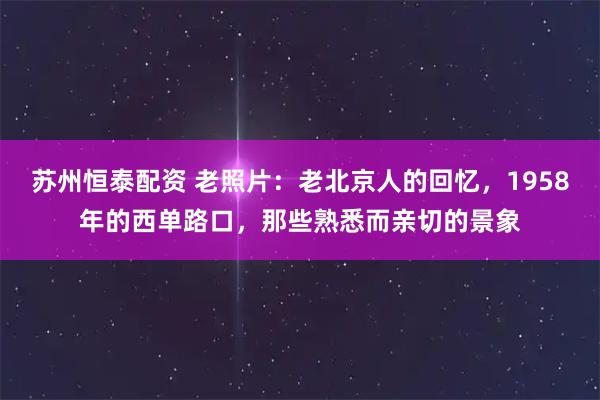 苏州恒泰配资 老照片：老北京人的回忆，1958年的西单路口，那些熟悉而亲切的景象