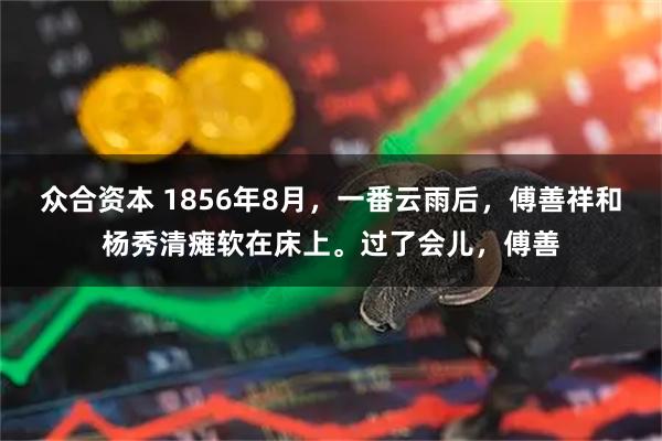 众合资本 1856年8月，一番云雨后，傅善祥和杨秀清瘫软在床上。过了会儿，傅善