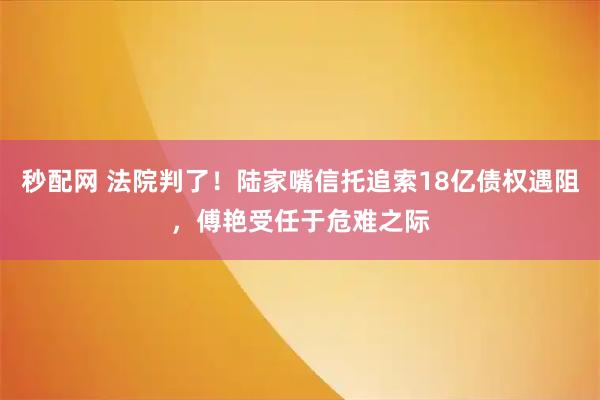 秒配网 法院判了！陆家嘴信托追索18亿债权遇阻，傅艳受任于危难之际