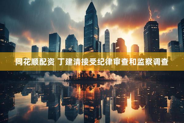 同花顺配资 丁建清接受纪律审查和监察调查