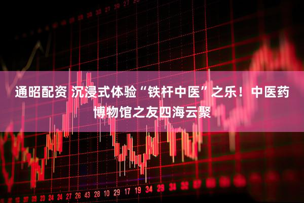 通昭配资 沉浸式体验“铁杆中医”之乐！中医药博物馆之友四海云聚