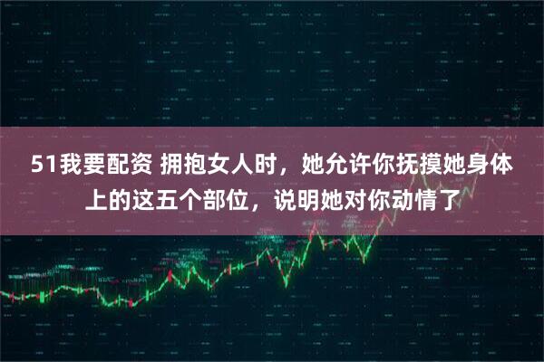 51我要配资 拥抱女人时，她允许你抚摸她身体上的这五个部位，说明她对你动情了