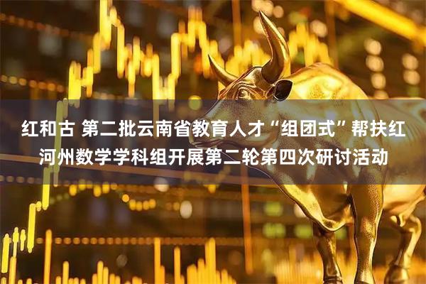 红和古 第二批云南省教育人才“组团式”帮扶红河州数学学科组开展第二轮第四次研讨活动