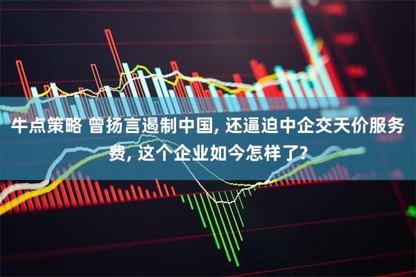 牛点策略 曾扬言遏制中国, 还逼迫中企交天价服务费, 这个企业如今怎样了?