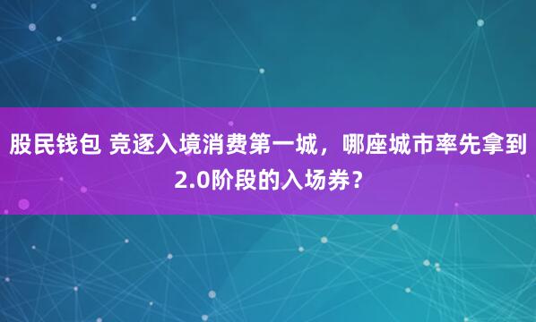 股民钱包 竞逐入境消费第一城，哪座城市率先拿到2.0阶段的入场券？