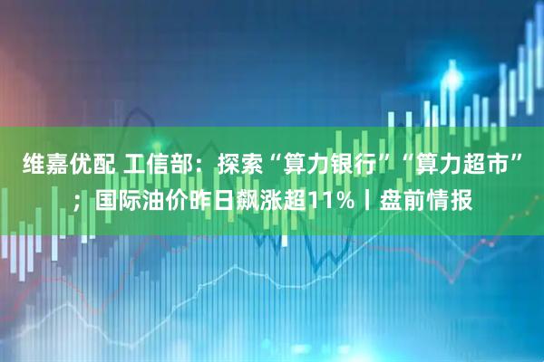 维嘉优配 工信部：探索“算力银行”“算力超市”；国际油价昨日飙涨超11%丨盘前情报