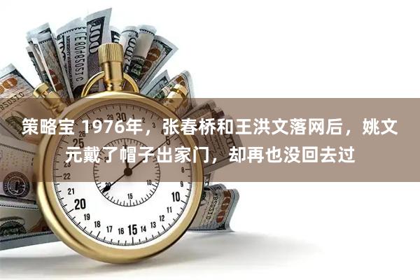 策略宝 1976年，张春桥和王洪文落网后，姚文元戴了帽子出家门，却再也没回去过