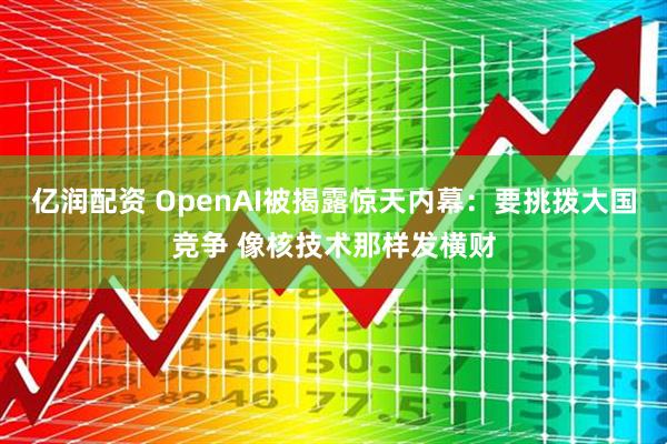 亿润配资 OpenAI被揭露惊天内幕：要挑拨大国竞争 像核技术那样发横财