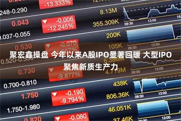 聚宏鑫操盘 今年以来A股IPO显著回暖 大型IPO聚焦新质生产力