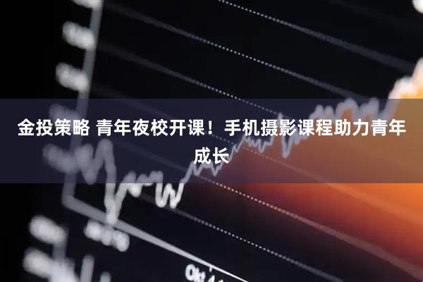 金投策略 青年夜校开课！手机摄影课程助力青年成长