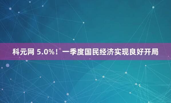 科元网 5.0%！一季度国民经济实现良好开局