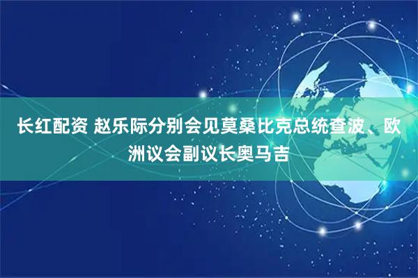 长红配资 赵乐际分别会见莫桑比克总统查波、欧洲议会副议长奥马吉