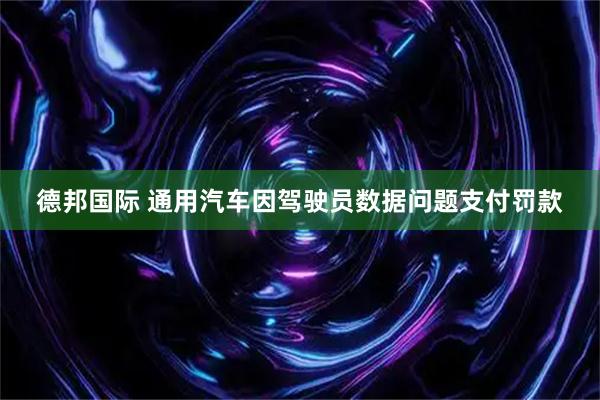德邦国际 通用汽车因驾驶员数据问题支付罚款