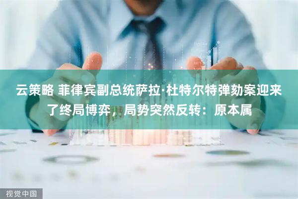 云策略 菲律宾副总统萨拉·杜特尔特弹劾案迎来了终局博弈，局势突然反转：原本属
