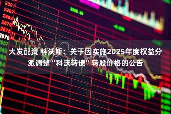 大发配资 科沃斯：关于因实施2025年度权益分派调整“科沃转债”转股价格的公告