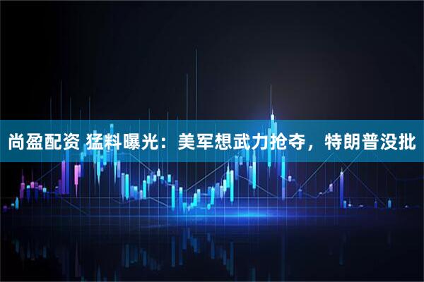 尚盈配资 猛料曝光：美军想武力抢夺，特朗普没批