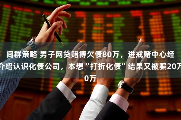 间群策略 男子网贷赌博欠债80万，进戒赌中心经介绍认识化债公司，本想“打折化债”结果又被骗20万