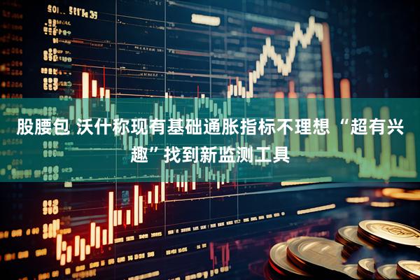 股腰包 沃什称现有基础通胀指标不理想 “超有兴趣”找到新监测工具