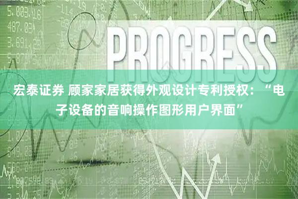 宏泰证券 顾家家居获得外观设计专利授权：“电子设备的音响操作图形用户界面”