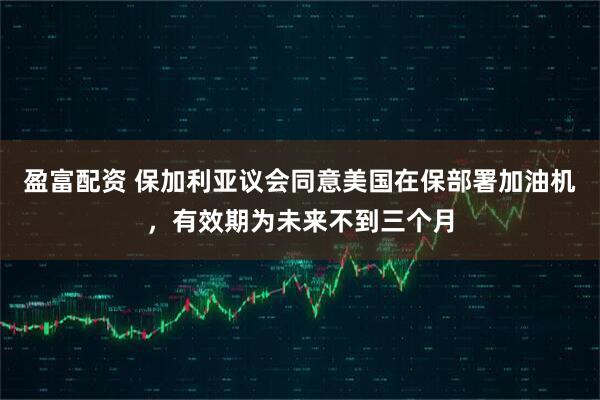盈富配资 保加利亚议会同意美国在保部署加油机，有效期为未来不到三个月