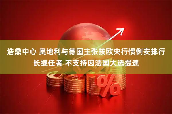 浩鼎中心 奥地利与德国主张按欧央行惯例安排行长继任者 不支持因法国大选提速