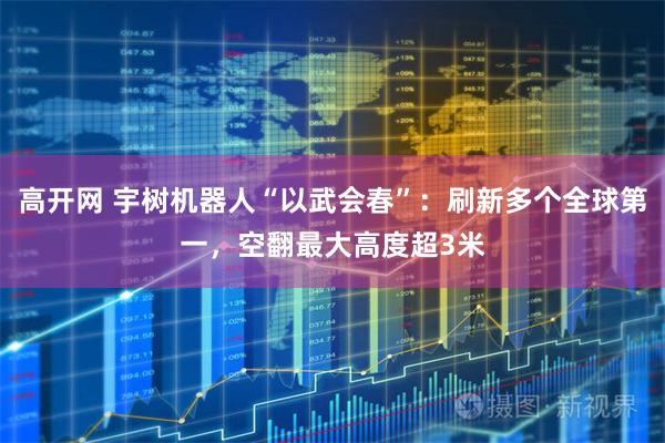 高开网 宇树机器人“以武会春”：刷新多个全球第一，空翻最大高度超3米