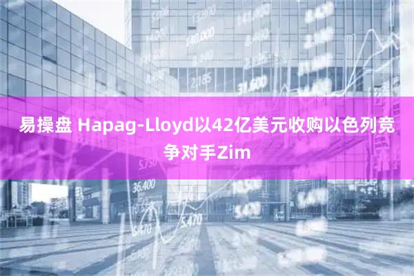 易操盘 Hapag-Lloyd以42亿美元收购以色列竞争对手Zim