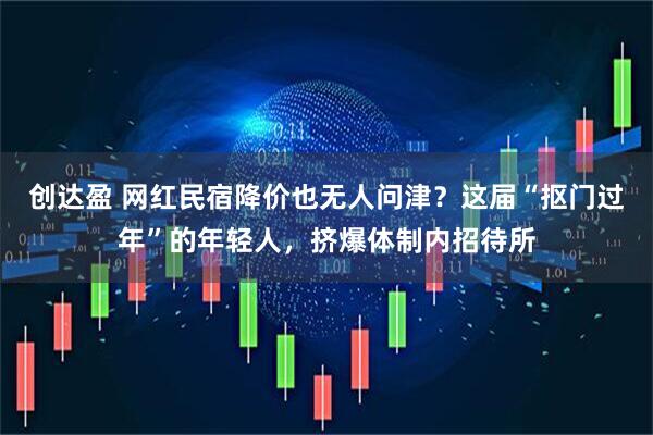 创达盈 网红民宿降价也无人问津？这届“抠门过年”的年轻人，挤爆体制内招待所