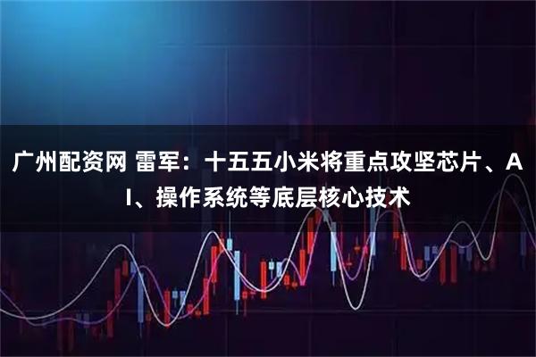 广州配资网 雷军：十五五小米将重点攻坚芯片、AI、操作系统等底层核心技术