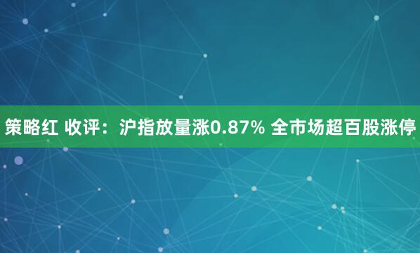 策略红 收评：沪指放量涨0.87% 全市场超百股涨停