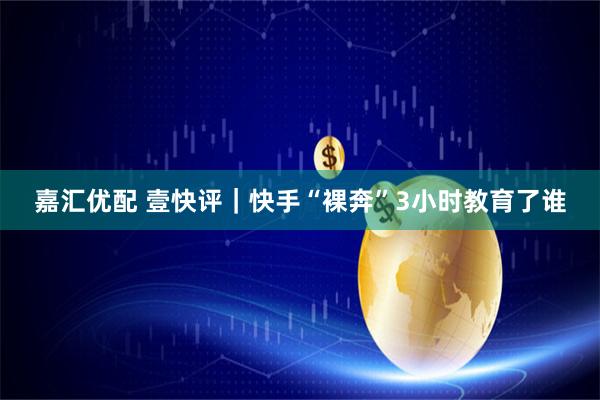 嘉汇优配 壹快评|快手“裸奔”3小时教育了谁