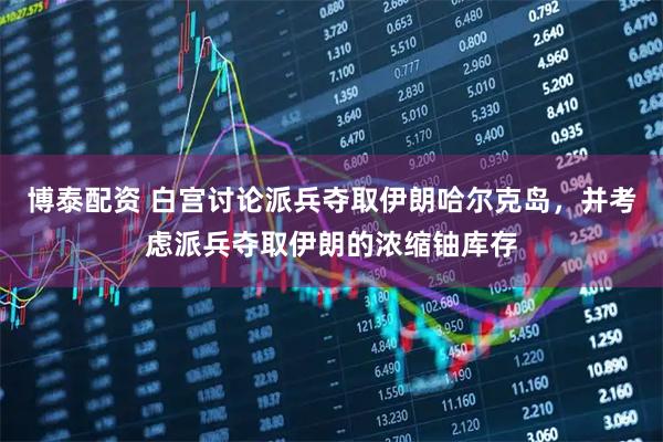 博泰配资 白宫讨论派兵夺取伊朗哈尔克岛，并考虑派兵夺取伊朗的浓缩铀库存