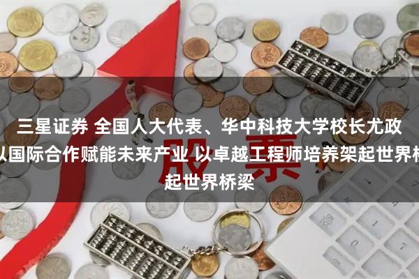 三星证券 全国人大代表、华中科技大学校长尤政：以国际合作赋能未来产业 以卓越工程师培养架起世界桥梁