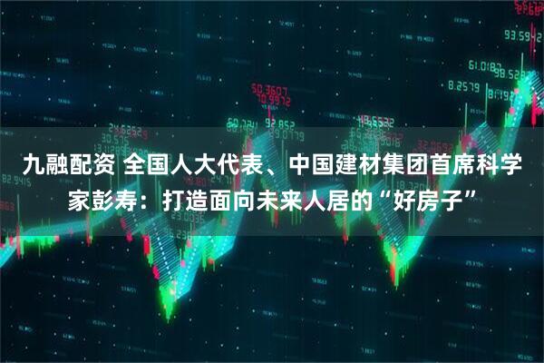 九融配资 全国人大代表、中国建材集团首席科学家彭寿：打造面向未来人居的“好房子”