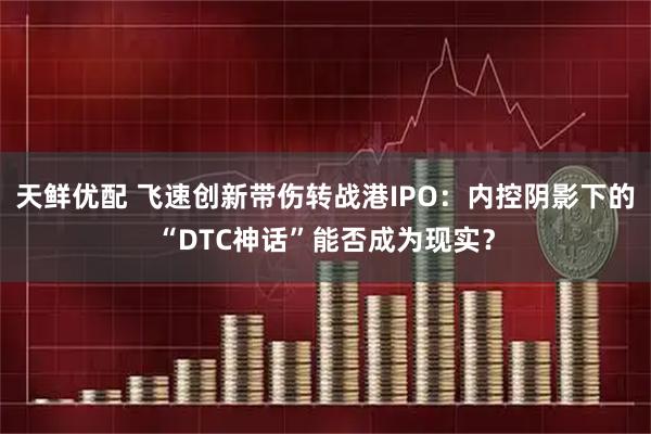 天鲜优配 飞速创新带伤转战港IPO：内控阴影下的“DTC神话”能否成为现实？