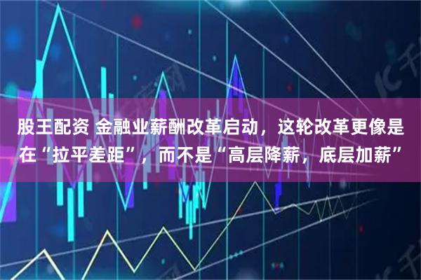股王配资 金融业薪酬改革启动,这轮改革更像是在“拉平差距”,而不是“高层降薪,底层加薪”