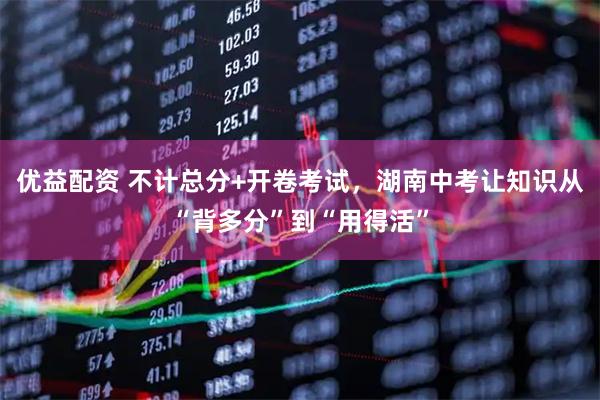 优益配资 不计总分+开卷考试，湖南中考让知识从“背多分”到“用得活”