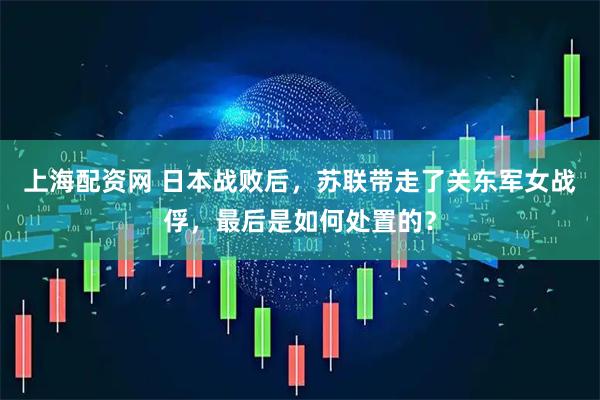 上海配资网 日本战败后，苏联带走了关东军女战俘，最后是如何处置的？