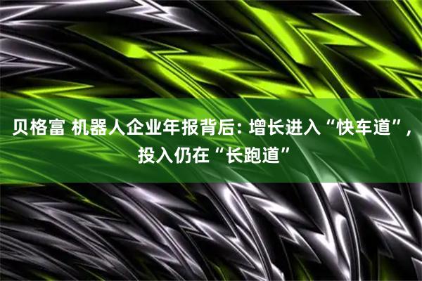 贝格富 机器人企业年报背后: 增长进入“快车道”, 投入仍在“长跑道”