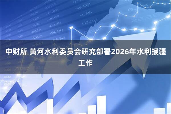 中财所 黄河水利委员会研究部署2026年水利援疆工作