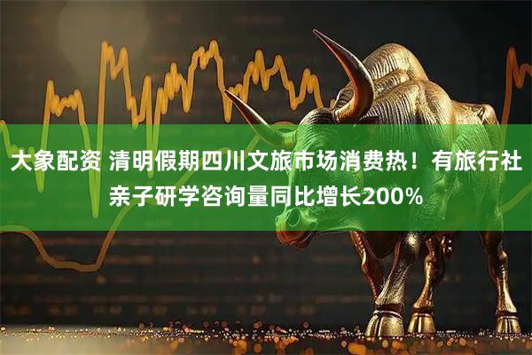 大象配资 清明假期四川文旅市场消费热!有旅行社亲子研学咨询量同比增长200%