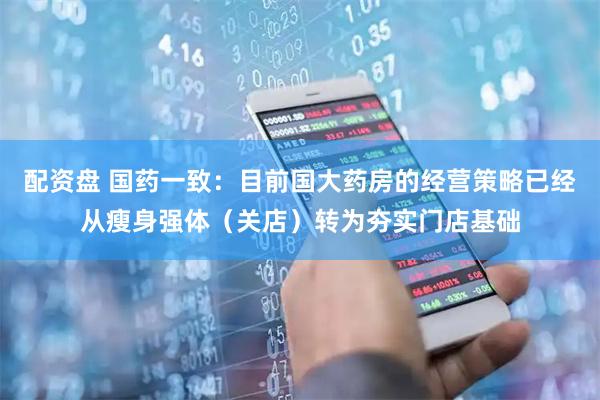 配资盘 国药一致：目前国大药房的经营策略已经从瘦身强体（关店）转为夯实门店基础