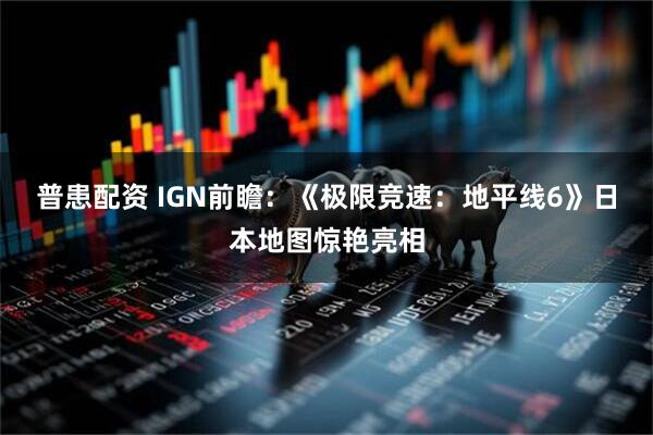 普患配资 IGN前瞻：《极限竞速：地平线6》日本地图惊艳亮相