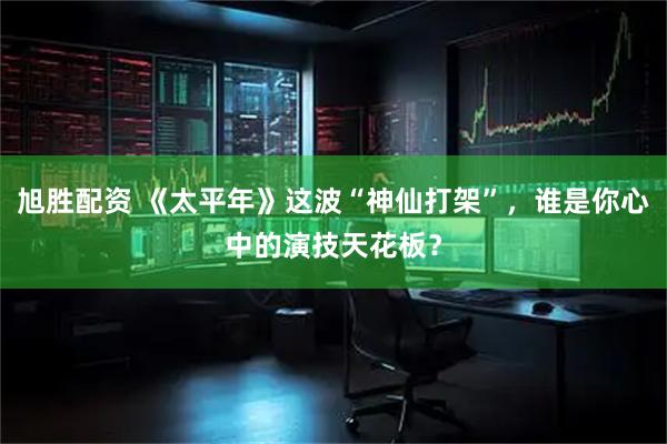 旭胜配资 《太平年》这波“神仙打架”,谁是你心中的演技天花板?