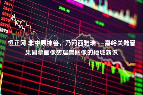 恒正网 非中原神兽,乃河西雅瑞——嘉峪关魏晋果园墓画像砖瑞兽图像的地域新识