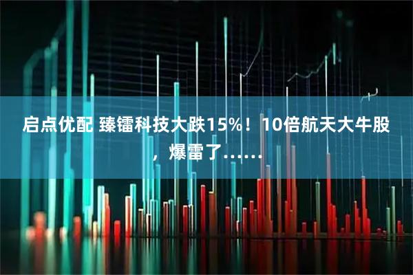 启点优配 臻镭科技大跌15%！10倍航天大牛股，爆雷了……